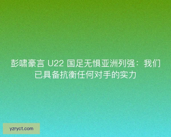 彭啸豪言 U22 国足无惧亚洲列强：我们已具备抗衡任何对手的实力