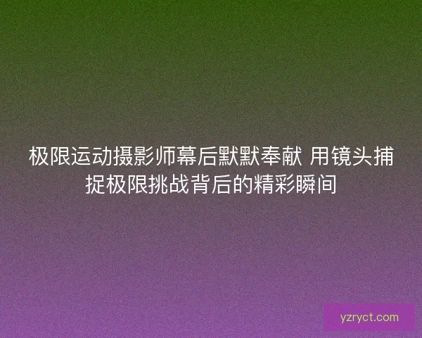 极限运动摄影师幕后默默奉献 用镜头捕捉极限挑战背后的精彩瞬间