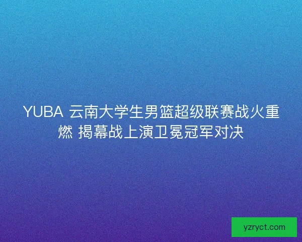 YUBA 云南大学生男篮超级联赛战火重燃 揭幕战上演卫冕冠军对决