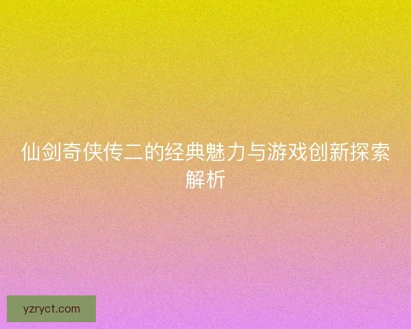 仙剑奇侠传二的经典魅力与游戏创新探索解析