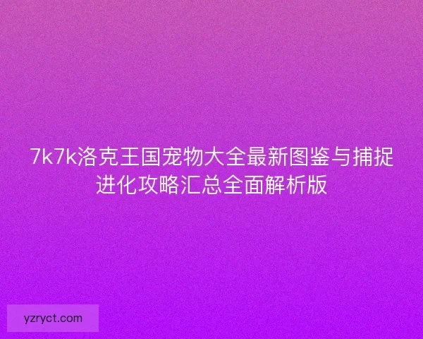 7k7k洛克王国宠物大全最新图鉴与捕捉进化攻略汇总全面解析版 7k7k洛克王国宠物大全最新图鉴与捕捉进化攻略汇总全面解析版