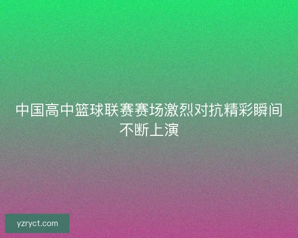 中国高中篮球联赛赛场激烈对抗精彩瞬间不断上演 中国高中篮球联赛赛场激烈对抗精彩瞬间不断上演