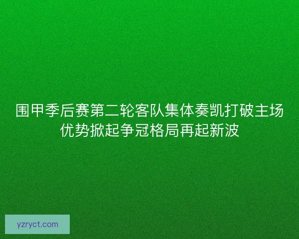 围甲季后赛第二轮客队集体奏凯打破主场优势掀起争冠格局再起新波