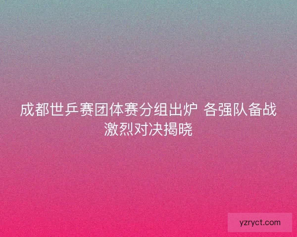 成都世乒赛团体赛分组出炉 各强队备战激烈对决揭晓
