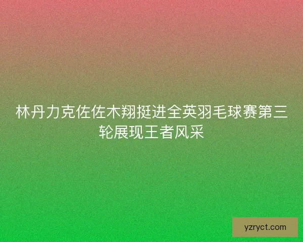 林丹力克佐佐木翔挺进全英羽毛球赛第三轮展现王者风采