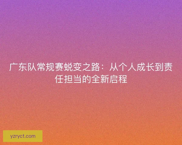 广东队常规赛蜕变之路：从个人成长到责任担当的全新启程