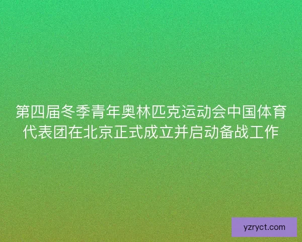 第四届冬季青年奥林匹克运动会中国体育代表团在北京正式成立并启动备战工作