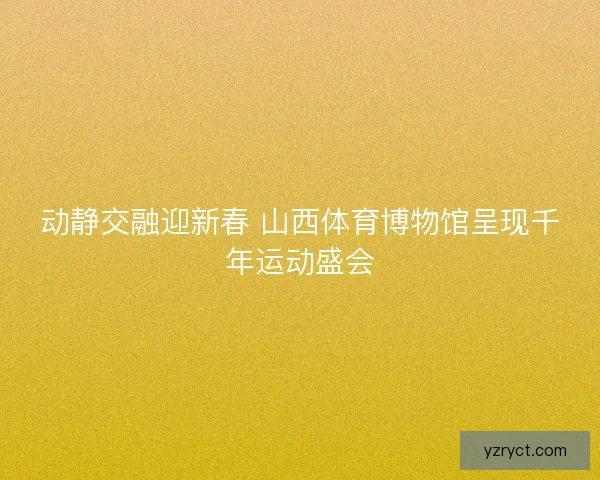 动静交融迎新春 山西体育博物馆呈现千年运动盛会 动静交融迎新春 山西体育博物馆呈现千年运动盛会