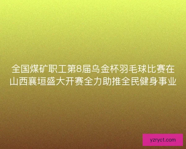全国煤矿职工第8届乌金杯羽毛球比赛在山西襄垣盛大开赛全力助推全民健身事业