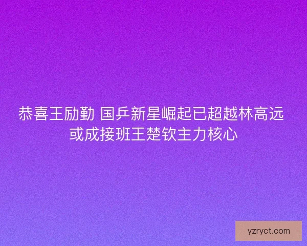 恭喜王励勤 国乒新星崛起已超越林高远 或成接班王楚钦主力核心