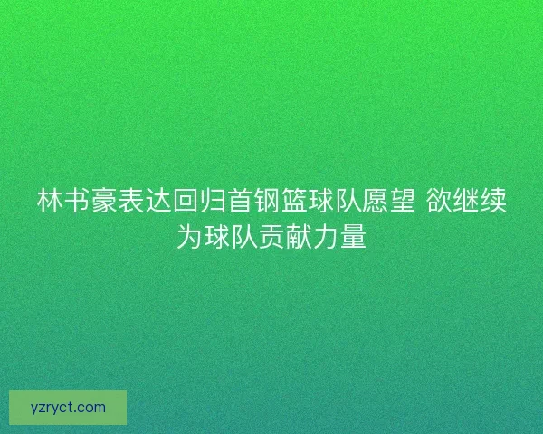 林书豪表达回归首钢篮球队愿望 欲继续为球队贡献力量