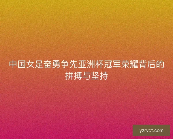 中国女足奋勇争先亚洲杯冠军荣耀背后的拼搏与坚持 中国女足奋勇争先亚洲杯冠军荣耀背后的拼搏与坚持