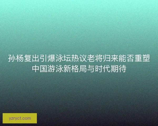 孙杨复出引爆泳坛热议老将归来能否重塑中国游泳新格局与时代期待 孙杨复出引爆泳坛热议老将归来能否重塑中国游泳新格局与时代期待