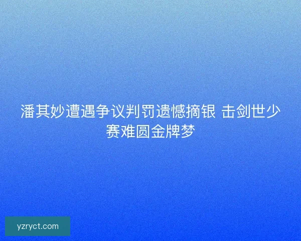 潘其妙遭遇争议判罚遗憾摘银 击剑世少赛难圆金牌梦 潘其妙遭遇争议判罚遗憾摘银 击剑世少赛难圆金牌梦