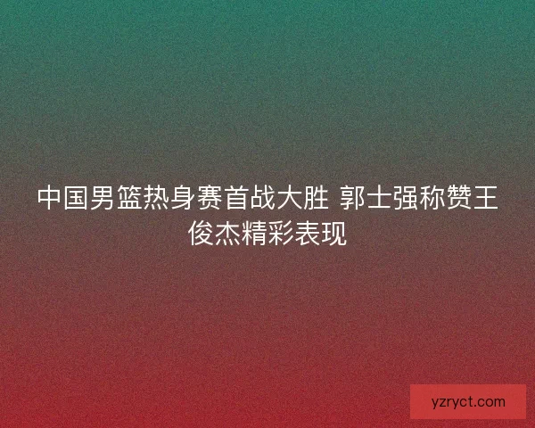 中国男篮热身赛首战大胜 郭士强称赞王俊杰精彩表现 中国男篮热身赛首战大胜 郭士强称赞王俊杰精彩表现