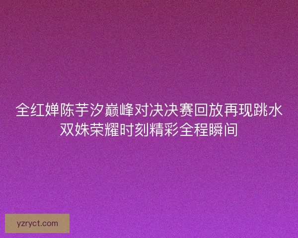 全红婵陈芋汐巅峰对决决赛回放再现跳水双姝荣耀时刻精彩全程瞬间