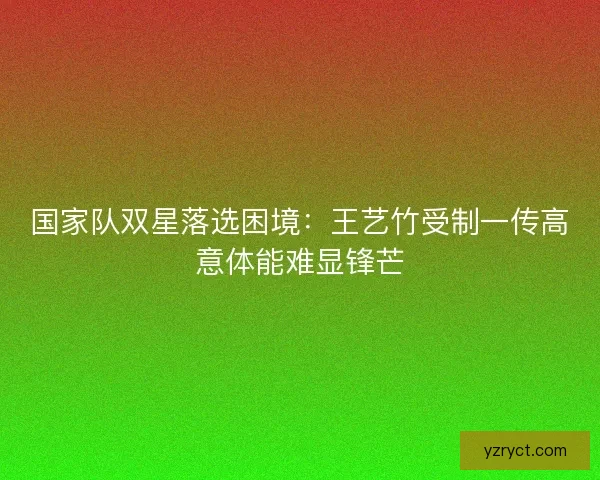 国家队双星落选困境：王艺竹受制一传高意体能难显锋芒