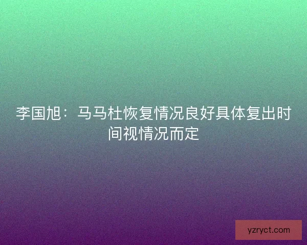 李国旭:马马杜恢复情况良好具体复出时间视情况而定 李国旭:马马杜恢复情况良好具体复出时间视情况而定
