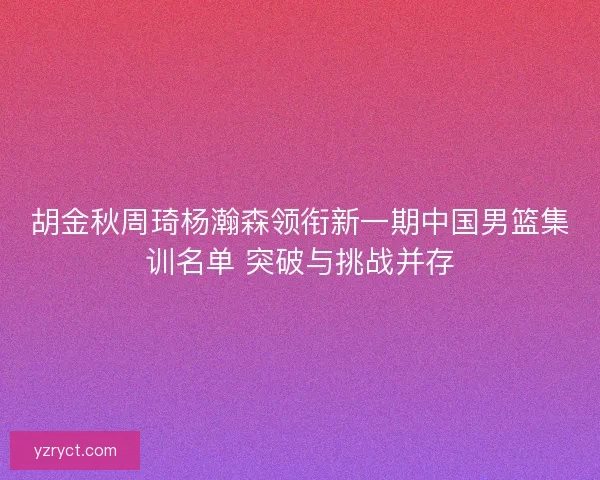 胡金秋周琦杨瀚森领衔新一期中国男篮集训名单 突破与挑战并存 胡金秋周琦杨瀚森领衔新一期中国男篮集训名单 突破与挑战并存