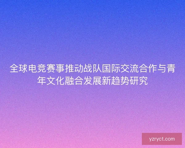 全球电竞赛事推动战队国际交流合作与青年文化融合发展新趋势研究 全球电竞赛事推动战队国际交流合作与青年文化融合发展新趋势研究