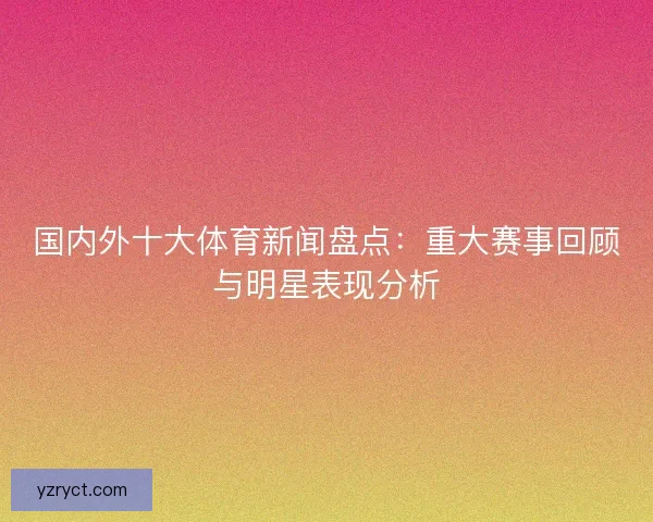 国内外十大体育新闻盘点：重大赛事回顾与明星表现分析