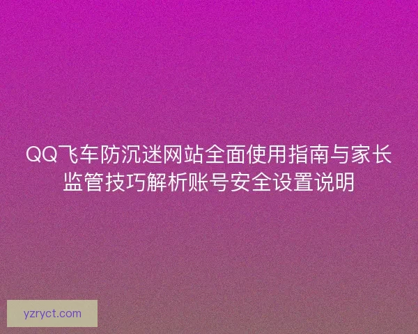 QQ飞车防沉迷网站全面使用指南与家长监管技巧解析账号安全设置说明