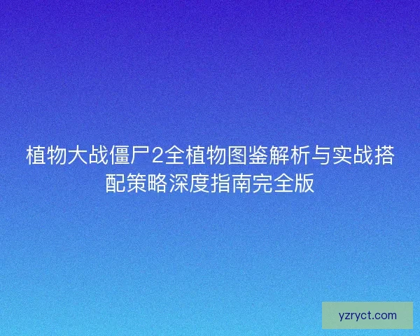 植物大战僵尸2全植物图鉴解析与实战搭配策略深度指南完全版 植物大战僵尸2全植物图鉴解析与实战搭配策略深度指南完全版