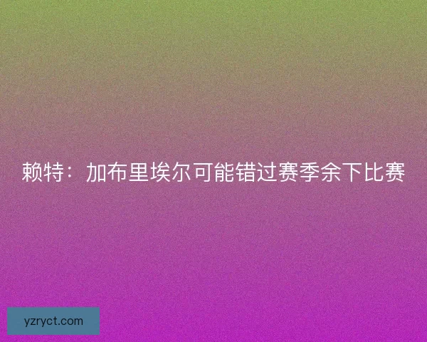 赖特:加布里埃尔可能错过赛季余下比赛 赖特:加布里埃尔可能错过赛季余下比赛